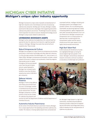 12 www.michigan.gov/cybersecurity
Michigan has become a major center of growth and development of
high-tech industries and is the birthplace and home of several top
cybersecurity companies. Building upon this base, Michigan is ideally
positioned to take economic advantage of the burgeoning demand for
cybersecurity products and services. The Michigan Economic Develop-
ment Corporation has built an economic development strategy around
Michigan’s unique assets related to cybersecurity.
LEVERAGING MICHIGAN’S ASSETS
Michigan’s active cybersecurity leadership at the national level has
opened the door for cybersecurity to become a significant growth
industry in Michigan. Michigan has assets that cannot be found
anywhere else. These include:
Robust Entrepreneurial Culture
Michigan has emerged as a major center for entrepreneurial activities,
particularly in information technology and other high-tech industries.
It is the only state outside of the Washington, D.C., area to have a U.S.
Patent Office. Michigan’s entrepreneurial ecosystem includes a robust
network of business incubators and accelerators, fueled by programs
that provide access to capital
throughout the business growth
cycle. Over the past 10 years,
venture capital deployed in
Michigan has increased nearly
tenfold to more than $4 billion
spread across some 1,200 Michi-
gan companies.
Defense Industry
Presence
Michigan is home to key defense
and military procurement facili-
ties and is increasingly involved
in homeland security discussions
at the national level. This puts
Michigan companies in a prime
position to tap into the market
for cybersecurity products and
services for both the Department of Defense and the Department of
Homeland Security.
Automotive Industry Preeminence
As the center of the North American automotive industry, Michigan
has a unique opportunity in the exploding automotive cybersecurity
market. The industry is moving rapidly toward more connected and
automated vehicles, intelligent refueling and
recharging systems and intelligent trans-
portation systems. At an accelerating pace,
automobiles are becoming high-tech mobile
computing platforms, tightly integrated with
each other and with key elements of our criti-
cal infrastructure. Michigan companies and
entrepreneurs are in a unique position to
take lead roles in protecting both the
transportation system and the nation’s
infrastructure from cyber attacks in this
highly interconnected environment.
High-Tech Talent Pool
A 2013 study by the TechAmerica Founda-
tion highlighted Michigan as having the
second-highest high-tech growth in the
nation. Michigan’s extraordinary network of
research universities continues to produce
an abundance of skilled high-tech profession-
als. Michigan’s large footprint in high-tech
automotive, manufacturing and defense
industries provides a deep pool of engineer-
ing and information technology talent that is
ready to develop into the next generation of
cybersecurity specialists.
MICHIGAN CYBER INITIATIVE
Michigan’s unique cyber industry opportunity
 