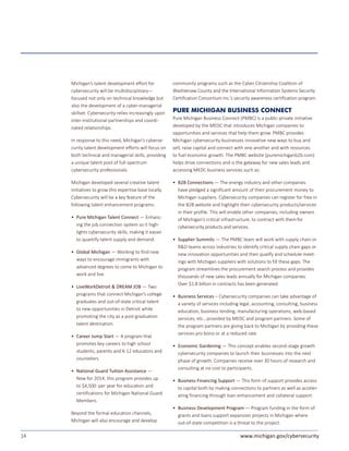 14 www.michigan.gov/cybersecurity
Michigan’s talent development effort for
cybersecurity will be multidisciplinary—
focused not only on technical knowledge but
also the development of a cyber-managerial
skillset. Cybersecurity relies increasingly upon
inter-institutional partnerships and coordi-
nated relationships.
In response to this need, Michigan’s cyberse-
curity talent development efforts will focus on
both technical and managerial skills, providing
a unique talent pool of full-spectrum
cybersecurity professionals.
Michigan developed several creative talent
initiatives to grow this expertise base locally.
Cybersecurity will be a key feature of the
following talent enhancement programs:
• 	Pure Michigan Talent Connect — Enhanc-
ing the job connection system so it high-
lights cybersecurity skills, making it easier
to quantify talent supply and demand.
• 	Global Michigan — Working to find new
ways to encourage immigrants with
advanced degrees to come to Michigan to
work and live.
• 	LiveWorkDetroit & DREAM JOB — Two
programs that connect Michigan’s college
graduates and out-of-state critical talent
to new opportunities in Detroit while
promoting the city as a post-graduation
talent destination.
• 	Career Jump Start — A program that
promotes key careers to high school
students, parents and K-12 educators and
counselors.
• 	National Guard Tuition Assistance —
New for 2014, this program provides up
to $4,500 per year for education and
certifications for Michigan National Guard
Members.
Beyond the formal education channels,
Michigan will also encourage and develop
community programs such as the Cyber Citizenship Coalition of
Washtenaw County and the International Information Systems Security
Certification Consortium Inc.’s security awareness certification program.
PURE MICHIGAN BUSINESS CONNECT
Pure Michigan Business Connect (PMBC) is a public-private initiative
developed by the MEDC that introduces Michigan companies to
opportunities and services that help them grow. PMBC provides
Michigan cybersecurity businesses innovative new ways to buy and
sell, raise capital and connect with one another and with resources
to fuel economic growth. The PMBC website (puremichiganb2b.com)
helps drive connections and is the gateway for new sales leads and
accessing MEDC business services such as:
• 	B2B Connections — The energy industry and other companies
have pledged a significant amount of their procurement money to
Michigan suppliers. Cybersecurity companies can register for free in
the B2B website and highlight their cybersecurity products/services
in their profile. This will enable other companies, including owners
of Michigan’s critical infrastructure, to contract with them for
cybersecurity products and services.
• 	Supplier Summits — The PMBC team will work with supply chain or
R&D teams across industries to identify critical supply chain gaps or
new innovation opportunities and then qualify and schedule meet-
ings with Michigan suppliers with solutions to fill these gaps. The
program streamlines the procurement search process and provides
thousands of new sales leads annually for Michigan companies.
Over $1.8 billion in contracts has been generated.
• 	Business Services – Cybersecurity companies can take advantage of
a variety of services including legal, accounting, consulting, business
education, business lending, manufacturing operations, web-based
services, etc., provided by MEDC and program partners. Some of
the program partners are giving back to Michigan by providing these
services pro bono or at a reduced rate.
• 	Economic Gardening — This concept enables second-stage growth
cybersecurity companies to launch their businesses into the next
phase of growth. Companies receive over 30 hours of research and
consulting at no cost to participants.
• 	Business Financing Support — This form of support provides access
to capital both by making connections to partners as well as acceler-
ating financing through loan enhancement and collateral support.
• 	Business Development Program — Program funding in the form of
grants and loans support expansion projects in Michigan where
out-of-state competition is a threat to the project.
 