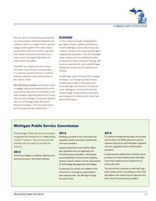 17MICHIGAN CYBER INITIATIVE
America. With an ever-growing dependence
on communication networks (hardware and
software), there is an urgent need to protect
energy control systems from cyber attacks
and accidents that could result in significant
interruption of economic activities and, in
worst cases, have larger implications on
public health and safety.
The MPSC has collaborated with utilities
and other critical infrastructure providers
in a solutions-oriented direction to address
cybersecurity with critical infrastructure in
the state as shown.
The CSO Kitchen Cabinet was formed in 2012
to engage cybersecurity executives from the
public and private sectors to facilitate a more
open dialogue regarding cybersecurity issues,
solutions and strategies. The group’s develop-
ment of the Michigan Cyber Disruption
Response Strategy in 2013 provided a blue-
print for public/private collaboration.
CLOSING
In 2011, Governor Snyder released Michi-
gan Cyber Initiative: Defense and Develop-
ment for Michigan Citizens, Businesses and
Industry, a blueprint for protecting Michigan’s
cybersecurity ecosystem. The 2011 Michigan
Cyber Initiative set the standard for public-
private partnerships, education, training, and
economic development, and made Michigan
the premier location for the cybersecurity
industry.
The Michigan Cyber Initiative 2015, Leading
the Nation: An Interagency Public-Private
Collaboration, builds on the original and
drives Michigan into the future of cyberse-
curity. Michigan is at the forefront of the
national stage, driving cybersecurity policy
and innovations to advance the nation now
and into the future.
Michigan Public Service Commission
The Michigan Public Service Commission
recognizes the importance of safeguarding
critical IT systems. The commission has
worked over the years to provide as-
sistance.
2012
Commission begins to address cybersecurity
and data privacy in two public dockets.
2014
To continue strengthening public and private
partnerships, the MPSC planned a second
cybersecurity forum with Michigan regulated
and non-regulated critical infrastructure
providers.
A cybersecurity staff person is hired to serve
as liaison to critical infrastructure providers
and review cybersecurity components of
utility rate cases.
The commission continues to talk with regu-
lated utilities while assembling an order that
will address the importance of cybersecurity
with critical infrastructure providers.
2013
Briefings provided to the commission by
regulated utilities and other critical infra-
structure providers.
Cybersecurity forum was held for Michi-
gan regulated and non-regulated criti-
cal infrastructure providers. Information
was provided by a transmission company,
investor-owned utilities and the Department
of Technology, Management and Budget.
A cybersecurity section was added to the
commission’s emergency preparedness
and response plan, the Michigan Energy
Assurance Plan.
CYBERSECURITY ECOSYSTEM
 