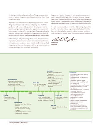3MICHIGAN CYBER INITIATIVE
the Michigan Intelligence Operations Center. Though our accomplish-
ments are noteworthy, we cannot and should not rest on them. There
is much more to do.
The state is now well positioned to dramatically increase the number
of high-tech firms and high-tech (and well-paying) jobs. The Michi-
gan Economic Development Corporation is attracting cybersecurity
talent to Michigan by providing attractive opportunities to potential
businesses and employers. The Michigan Cyber Range is providing the
education and training for individuals and organizations to obtain ad-
vanced cybersecurity skills. The future of cybersecurity is in Michigan!
Unfortunately, in today’s technology-driven world, illicit international
organizations, state-sponsored hackers, terrorists and even domestic
criminals threaten every smart device in existence. Criminals can hack
into your smart phones and computers, right on up to control systems,
medical devices and even aircraft and automobiles.
As governor, I take the threats to the cybersecurity ecosystem seri-
ously. I released the Michigan Cyber Disruption Response Strategy. I
have shared this document with the nation’s other governors and top
federal officials. I also urge every citizen and business in Michigan to
be prepared and have a plan in the event of a cybersecurity incident.
It is with great pleasure that I present the 2015 Michigan Cyber Initia-
tive. The information in these pages reflects the hard work that has
been done during the last four years and the next steps needed to
make Michigan the national leader of innovation, success and security.
Rick Snyder							
Governor
Future Goals
• Enhance Michigan Cyber Defense
Response Team
• Increase Number of Cybersecurity
Exercises
• Implement Zero Trust Model
• Implement a Risk-based Approach
to Cybersecurity
• Develop Cyber Awareness Programs
for Michigan Schools to Educate
Our Children
• Deploy Michigan Cyber Range Hubs
to Strategic LocaƟons
• Increase AdopƟon of CySAFE
Security Assessment Tool
• Enhance PromoƟon of
Cybersecurity Careers to
Students
• Expand Economic Development
Partnerships to Promote
Cybersecurity
• Develop Cyber Threat Warning
levels to Provide Real-Ɵme Cyber
Threat Awareness to CiƟzens and
Businesses
2014
April 2014
• Fort Custer Michigan
Cyber Range Hub Opens
• Cyber Shield 2014 Exercise
July 2014
• Michigan Cyber Civilian Corps
Exercise
March 2014
• 110th
Air Wing Michigan
Cyber Range Hub Opens
October 2013
• ExecuƟve-Level Cyber Tabletop
Exercise
• NASCIO Security Award for
Security Awareness Training
Program
• 2013 Michigan Cyber Summit
• Cybersecurity Dashboard
August 2014
• NATO Cyber Endeavor
2014 Exercise
June 2014
• Cyber Command Readiness
InspecƟon
• Camp Grayling Michigan Cyber
Range Hub
• Michigan Cyber Civilian Corps
(MiC3) Launch
• Michigan and Israel signed
bilateral cooperaƟon
agreement at cybersecurity
workshop
September 2013
• Michigan Cyber DisrupƟon
Response Strategy Published
• Cyber Shield Exercise
• Act and Adjust Paper Released
July 2013
• The Michigan Cyber
Command Center (MC3)
Opens
 