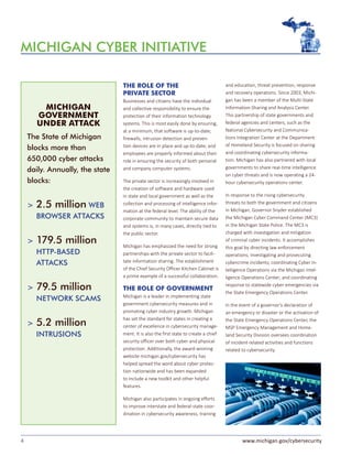 4 www.michigan.gov/cybersecurity
THE ROLE OF THE
PRIVATE SECTOR
Businesses and citizens have the individual
and collective responsibility to ensure the
protection of their information technology
systems. This is most easily done by ensuring,
at a minimum, that software is up-to-date;
firewalls, intrusion detection and preven-
tion devices are in place and up-to-date; and
employees are properly informed about their
role in ensuring the security of both personal
and company computer systems.
The private sector is increasingly involved in
the creation of software and hardware used
in state and local government as well as the
collection and processing of intelligence infor-
mation at the federal level. The ability of the
corporate community to maintain secure data
and systems is, in many cases, directly tied to
the public sector.
Michigan has emphasized the need for strong
partnerships with the private sector to facili-
tate information sharing. The establishment
of the Chief Security Officer Kitchen Cabinet is
a prime example of a successful collaboration.
THE ROLE OF GOVERNMENT
Michigan is a leader in implementing state
government cybersecurity measures and in
promoting cyber industry growth. Michigan
has set the standard for states in creating a
center of excellence in cybersecurity manage-
ment. It is also the first state to create a chief
security officer over both cyber and physical
protection. Additionally, the award-winning
website michigan.gov/cybersecurity has
helped spread the word about cyber protec-
tion nationwide and has been expanded
to include a new toolkit and other helpful
features.
Michigan also participates in ongoing efforts
to improve interstate and federal-state coor-
dination in cybersecurity awareness, training
MICHIGAN CYBER INITIATIVE
The State of Michigan
blocks more than
650,000 cyber attacks
daily. Annually, the state
blocks:
>	2.5 million WEB
BROWSER ATTACKS
>	179.5 million
HTTP-BASED
ATTACKS
>	79.5 million
NETWORK SCAMS
>	5.2 million
INTRUSIONS
MICHIGAN
GOVERNMENT
UNDER ATTACK
and education, threat prevention, response
and recovery operations. Since 2003, Michi-
gan has been a member of the Multi-State
Information-Sharing and Analysis Center.
This partnership of state governments and
federal agencies and centers, such as the
National Cybersecurity and Communica-
tions Integration Center at the Department
of Homeland Security is focused on sharing
and coordinating cybersecurity informa-
tion. Michigan has also partnered with local
governments to share real-time intelligence
on cyber threats and is now operating a 24-
hour cybersecurity operations center.
In response to the rising cybersecurity
threats to both the government and citizens
in Michigan, Governor Snyder established
the Michigan Cyber Command Center (MC3)
in the Michigan State Police. The MC3 is
charged with investigation and mitigation
of criminal cyber incidents. It accomplishes
this goal by directing law enforcement
operations; investigating and prosecuting
cybercrime incidents; coordinating Cyber In-
telligence Operations via the Michigan Intel-
ligence Operations Center; and coordinating
response to statewide cyber emergencies via
the State Emergency Operations Center.
In the event of a governor’s declaration of
an emergency or disaster or the activation of
the State Emergency Operations Center, the
MSP Emergency Management and Home-
land Security Division oversees coordination
of incident-related activities and functions
related to cybersecurity.
 