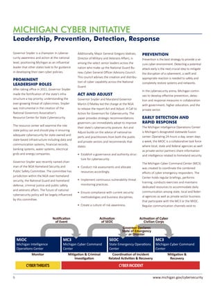 6 www.michigan.gov/cybersecurity
Governor Snyder is a champion in cyberse-
curity awareness and action at the national
level, positioning Michigan as an influential
leader that other states look to for guidance
in developing their own cyber policies.
PROMINENT
LEADERSHIP ROLES
After taking office in 2011, Governor Snyder
made the fortification of the state’s infra-
structure a top priority, understanding the
ever-growing threat of cybercrimes. Snyder
was instrumental in the creation of the
National Governors Association’s
Resource Center for State Cybersecurity.
The resource center will examine the role
state policy can and should play in ensuring
adequate cybersecurity for state-owned and
state-based infrastructure including data and
communication systems, financial records,
banking systems, water systems, electrical
grids and energy companies.
Governor Snyder was recently named chair-
man of the NGA Homeland Security and
Public Safety Committee. The committee has
jurisdiction within the NGA over homeland
security, the National Guard and homeland
defense, criminal justice and public safety,
and veterans affairs. The future of national
cybersecurity policy will be largely influenced
by this committee.
Additionally, Major General Gregory Vadnais,
Director of Military and Veterans Affairs, is
among the select senior leaders across the
nation who make up the National Guard Bu-
reau Cyber General Officer Advisory Council.
This council advises the creation and distribu-
tion of cyber capability across the National
Guard.
ACT AND ADJUST
Governor Snyder and Maryland Governor
Martin O’Malley led the charge at the NGA
to release the report Act and Adjust: A Call to
Action for Governors for Cybersecurity. The
paper provides strategic recommendations
governors can immediately adopt to improve
their state’s cybersecurity posture. Act and
Adjust builds on the advice of national ex-
perts and practitioners from both the public
and private sectors and recommends that
states:
•	 Establish a governance and authority struc-
ture for cybersecurity.
•	 Conduct risk assessments and allocate
resources accordingly.
•	 Implement continuous vulnerability threat
monitoring practices.
•	 Ensure compliance with current security
methodologies and business disciplines.
•	 Create a culture of risk awareness.
Leadership, Prevention, Detection, Response
MICHIGAN CYBER INITIATIVE
PREVENTION
Prevention is the best strategy to provide a se-
cure cyber environment. Detecting a potential
attack early is the next crucial step to mitigate
the disruption of a cyberevent; a swift and
appropriate reaction is needed to safely and
completely restore systems and networks.
In the cybersecurity arena, Michigan contin-
ues to develop effective prevention, detec-
tion and response measures in collaboration
with government, higher education, and the
private sector.
EARLY DETECTION AND
RAPID RESPONSE
The Michigan Intelligence Operations Center
is Michigan’s designated statewide fusion
center. Operating 24-hours a day, seven days
a week, the MIOC is a collaborative task force
where local, state and federal agencies as well
as private sector partners share information
and intelligence related to homeland security.
The Michigan Cyber Command Center (MC3)
was created to coordinate the combined
efforts of cyber emergency responders. The
Center holds regular briefings, performs
training, conducts exercises and maintains
dedicated resources to accommodate daily
communication among state, local and feder-
al agencies as well as private sector business
that participate with the MC3 or the MIOC.
Regular communication channels exist to
CYBER INCIDENT
Monitor MiƟgaƟon & Criminal
InvesƟgaƟon
CoordinaƟon of Incident
Related AcƟviƟes & Recovery
MC3
Michigan Cyber Command
Center
MiƟgaƟon &
Recovery
SEOC
State Emergency OperaƟons
Center
MC3
Michigan Cyber Command
Center
NoƟﬁcaƟon
of Event
AcƟvaƟon
of SEOC
AcƟvaƟon of Cyber
Civilian Corps
CYBERTHREATS
MIOC
Michigan Intelligence
OperaƟons Center
Governor Declares
State of Emergency
or Disaster
 