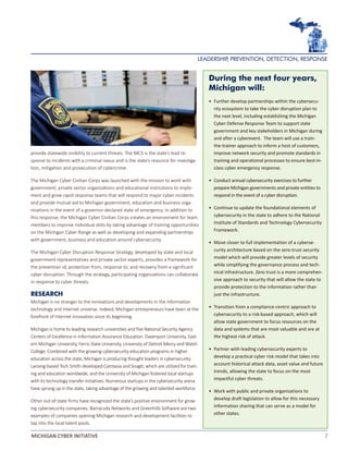 7MICHIGAN CYBER INITIATIVE
provide statewide visibility to current threats. The MC3 is the state’s lead re-
sponse to incidents with a criminal nexus and is the state’s resource for investiga-
tion, mitigation and prosecution of cybercrime.
The Michigan Cyber Civilian Corps was launched with the mission to work with
government, private sector organizations and educational institutions to imple-
ment and grow rapid response teams that will respond to major cyber incidents
and provide mutual aid to Michigan government, education and business orga-
nizations in the event of a governor-declared state of emergency. In addition to
this response, the Michigan Cyber Civilian Corps creates an environment for team
members to improve individual skills by taking advantage of training opportunities
on the Michigan Cyber Range as well as developing and expanding partnerships
with government, business and education around cybersecurity.	
The Michigan Cyber Disruption Response Strategy, developed by state and local
government representatives and private sector experts, provides a framework for
the prevention of, protection from, response to, and recovery from a significant
cyber disruption. Through the strategy, participating organizations can collaborate
in response to cyber threats.
RESEARCH
Michigan is no stranger to the innovations and developments in the information
technology and Internet universe. Indeed, Michigan entrepreneurs have been at the
forefront of Internet innovation since its beginning.
Michigan is home to leading research universities and five National Security Agency
Centers of Excellence in Information Assurance Education: Davenport University, East-
ern Michigan University, Ferris State University, University of Detroit Mercy and Walsh
College. Combined with the growing cybersecurity education programs in higher
education across the state, Michigan is producing thought leaders in cybersecurity.
Lansing-based Tech Smith developed Camtasia and SnagIt, which are utilized for train-
ing and education worldwide, and the University of Michigan fostered local startups
with its technology transfer initiatives. Numerous startups in the cybersecurity arena
have sprung up in the state, taking advantage of the growing and talented workforce.
Other out-of-state firms have recognized the state’s positive environment for grow-
ing cybersecurity companies. Barracuda Networks and Greenhills Software are two
examples of companies opening Michigan research and development facilities to
tap into the local talent pools.
During the next four years,
Michigan will:
•	 Further develop partnerships within the cybersecu-
rity ecosystem to take the cyber disruption plan to
the next level, including establishing the Michigan
Cyber Defense Response Team to support state
government and key stakeholders in Michigan during
and after a cyberevent. The team will use a train-
the-trainer approach to inform a host of customers,
improve network security and promote standards in
training and operational processes to ensure best-in-
class cyber emergency response.
•	 Conduct annual cybersecurity exercises to further
prepare Michigan governments and private entities to
respond in the event of a cyber disruption.
• 	Continue to update the foundational elements of
cybersecurity in the state to adhere to the National
Institute of Standards and Technology Cybersecurity
Framework.
• 	Move closer to full implementation of a cyberse-
curity architecture based on the zero-trust security
model which will provide greater levels of security
while simplifying the governance process and tech-
nical infrastructure. Zero trust is a more comprehen-
sive approach to security that will allow the state to
provide protection to the information rather than
just the infrastructure.
• 	Transition from a compliance-centric approach to
cybersecurity to a risk-based approach, which will
allow state government to focus resources on the
data and systems that are most valuable and are at
the highest risk of attack.
• 	Partner with leading cybersecurity experts to
develop a practical cyber risk model that takes into
account historical attack data, asset value and future
trends, allowing the state to focus on the most
impactful cyber threats.
• 	Work with public and private organizations to
develop draft legislation to allow for this necessary
information sharing that can serve as a model for
other states.
LEADERSHIP, PREVENTION, DETECTION, RESPONSE
 