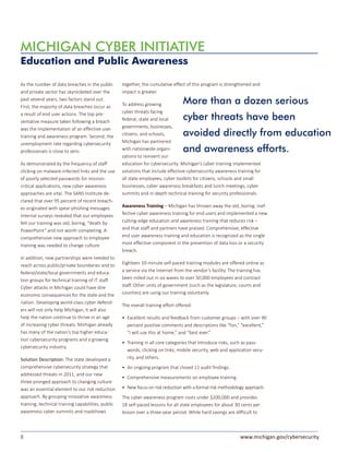 8 www.michigan.gov/cybersecurity
As the number of data breaches in the public
and private sector has skyrocketed over the
past several years, two factors stand out.
First, the majority of data breaches occur as
a result of end user actions. The top pre-
ventative measure taken following a breach
was the implementation of an effective user
training and awareness program. Second, the
unemployment rate regarding cybersecurity
professionals is close to zero.
As demonstrated by the frequency of staff
clicking on malware-infected links and the use
of poorly selected passwords for mission-
critical applications, new cyber awareness
approaches are vital. The SANS Institute de-
clared that over 95 percent of recent breach-
es originated with spear-phishing messages.
Internal surveys revealed that our employees
felt our training was old, boring, “death by
PowerPoint” and not worth completing. A
comprehensive new approach to employee
training was needed to change culture.
In addition, new partnerships were needed to
reach across public/private boundaries and to
federal/state/local governments and educa-
tion groups for technical training of IT staff.
Cyber attacks in Michigan could have dire
economic consequences for the state and the
nation. Developing world-class cyber defend-
ers will not only help Michigan, it will also
help the nation continue to thrive in an age
of increasing cyber threats. Michigan already
has many of the nation’s top higher educa-
tion cybersecurity programs and a growing
cybersecurity industry.
Solution Description: The state developed a
comprehensive cybersecurity strategy that
addressed threats in 2011, and our new
three-pronged approach to changing culture
was an essential element to our risk reduction
approach. By grouping innovative awareness
training, technical training capabilities, public
awareness cyber summits and roadshows
together, the cumulative effect of this program is strengthened and
impact is greater.
To address growing
cyber threats facing
federal, state and local
governments, businesses,
citizens, and schools,
Michigan has partnered
with nationwide organi-
zations to reinvent our
education for cybersecurity. Michigan’s cyber training implemented
solutions that include effective cybersecurity awareness training for
all state employees, cyber toolkits for citizens, schools and small
businesses, cyber awareness breakfasts and lunch meetings, cyber
summits and in-depth technical training for security professionals.
Awareness Training – Michigan has thrown away the old, boring, inef-
fective cyber awareness training for end users and implemented a new
cutting-edge education and awareness training that reduces risk –
and that staff and partners have praised. Comprehensive, effective
end user awareness training and education is recognized as the single
most effective component in the prevention of data loss or a security
breach.
Eighteen 10-minute self-paced training modules are offered online as
a service via the Internet from the vendor’s facility. The training has
been rolled out in six waves to over 50,000 employees and contract
staff. Other units of government (such as the legislature, courts and
counties) are using our training voluntarily.
The overall training effort offered:
• 	Excellent results and feedback from customer groups – with over 90
percent positive comments and descriptions like “fun,” “excellent,”
“I will use this at home,” and “best ever.”
• 	Training in all core categories that introduce risks, such as pass-
words, clicking on links, mobile security, web and application secu-
rity, and others.
• 	An ongoing program that closed 11 audit findings.
• 	Comprehensive measurements on employee training.
• 	New focus on risk reduction with a formal risk methodology approach.
The cyber awareness program costs under $200,000 and provides
18 self-paced lessons for all state employees for about 30 cents per
lesson over a three-year period. While hard savings are difficult to
MICHIGAN CYBER INITIATIVE
Education and Public Awareness
More than a dozen serious
cyber threats have been
avoided directly from education
and awareness efforts.
 