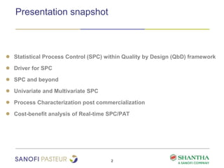 Presentation snapshot
2
● Statistical Process Control (SPC) within Quality by Design (QbD) framework
● Driver for SPC
● SPC and beyond
● Univariate and Multivariate SPC
● Process Characterization post commercialization
● Cost-benefit analysis of Real-time SPC/PAT
 