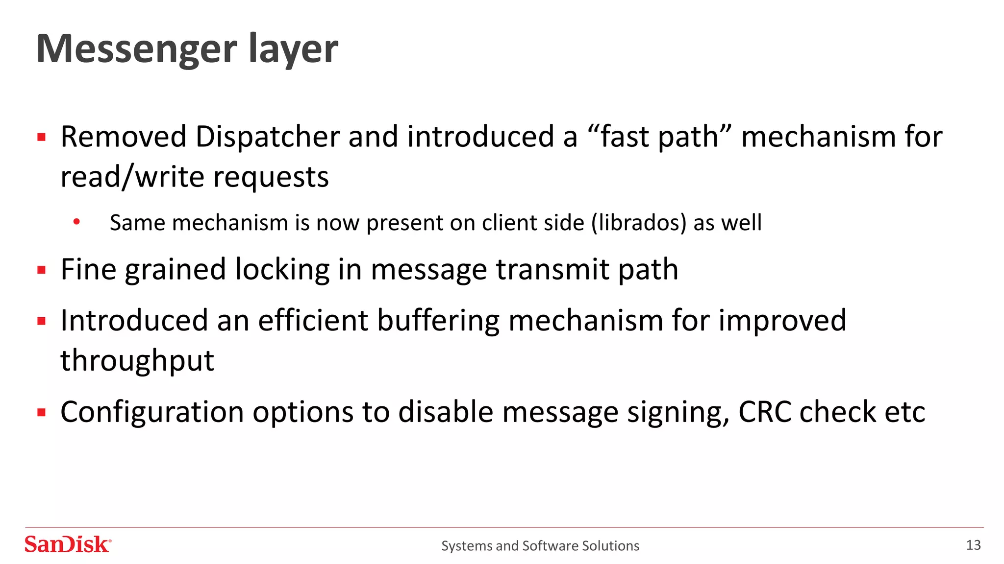 Systems and Software Solutions 13
Messenger layer
 Removed Dispatcher and introduced a “fast path” mechanism for
read/write requests
• Same mechanism is now present on client side (librados) as well
 Fine grained locking in message transmit path
 Introduced an efficient buffering mechanism for improved
throughput
 Configuration options to disable message signing, CRC check etc
 