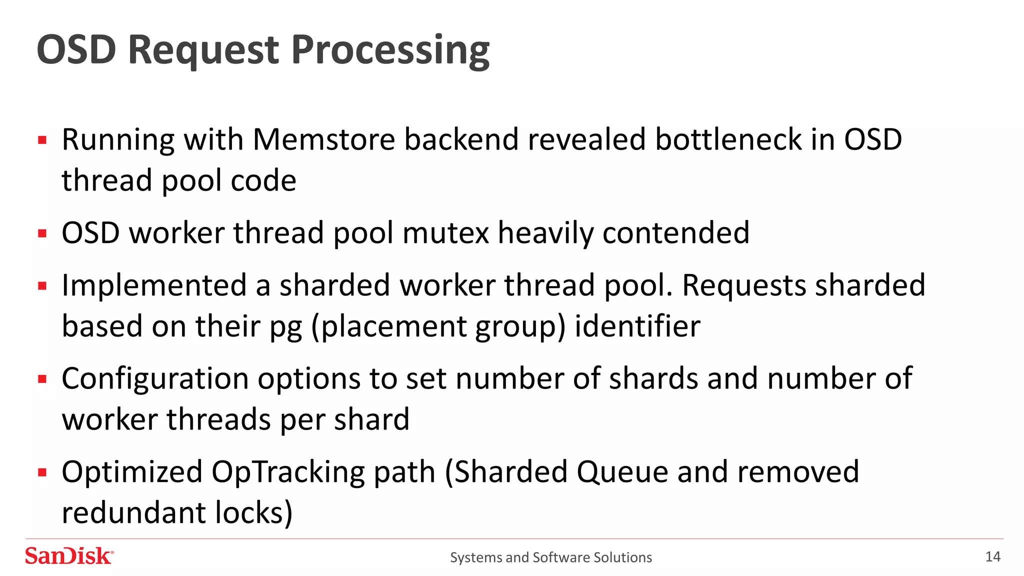 Systems and Software Solutions 14
OSD Request Processing
 Running with Memstore backend revealed bottleneck in OSD
thread pool code
 OSD worker thread pool mutex heavily contended
 Implemented a sharded worker thread pool. Requests sharded
based on their pg (placement group) identifier
 Configuration options to set number of shards and number of
worker threads per shard
 Optimized OpTracking path (Sharded Queue and removed
redundant locks)
 