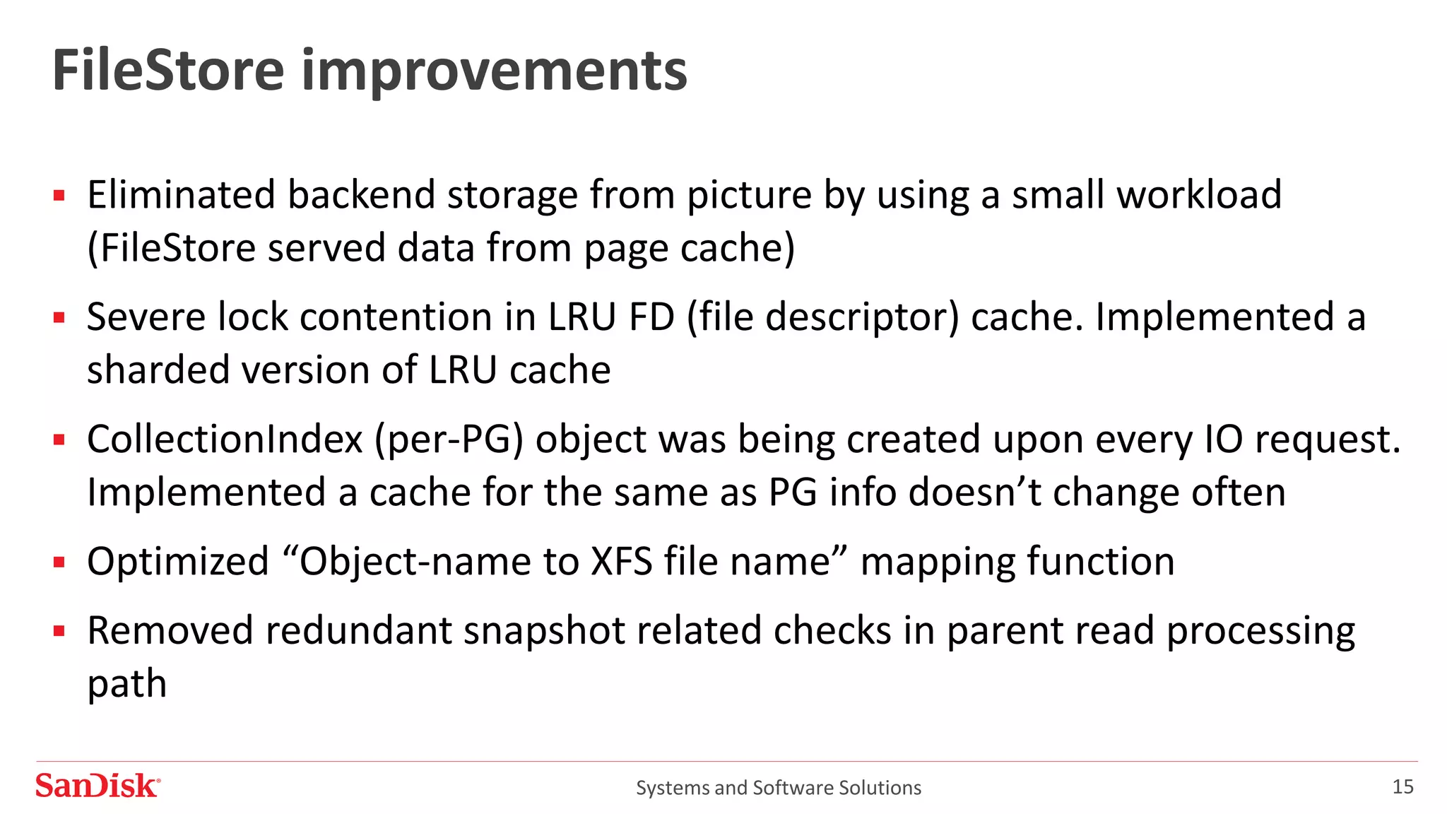 Systems and Software Solutions 15
FileStore improvements
 Eliminated backend storage from picture by using a small workload
(FileStore served data from page cache)
 Severe lock contention in LRU FD (file descriptor) cache. Implemented a
sharded version of LRU cache
 CollectionIndex (per-PG) object was being created upon every IO request.
Implemented a cache for the same as PG info doesn’t change often
 Optimized “Object-name to XFS file name” mapping function
 Removed redundant snapshot related checks in parent read processing
path
 