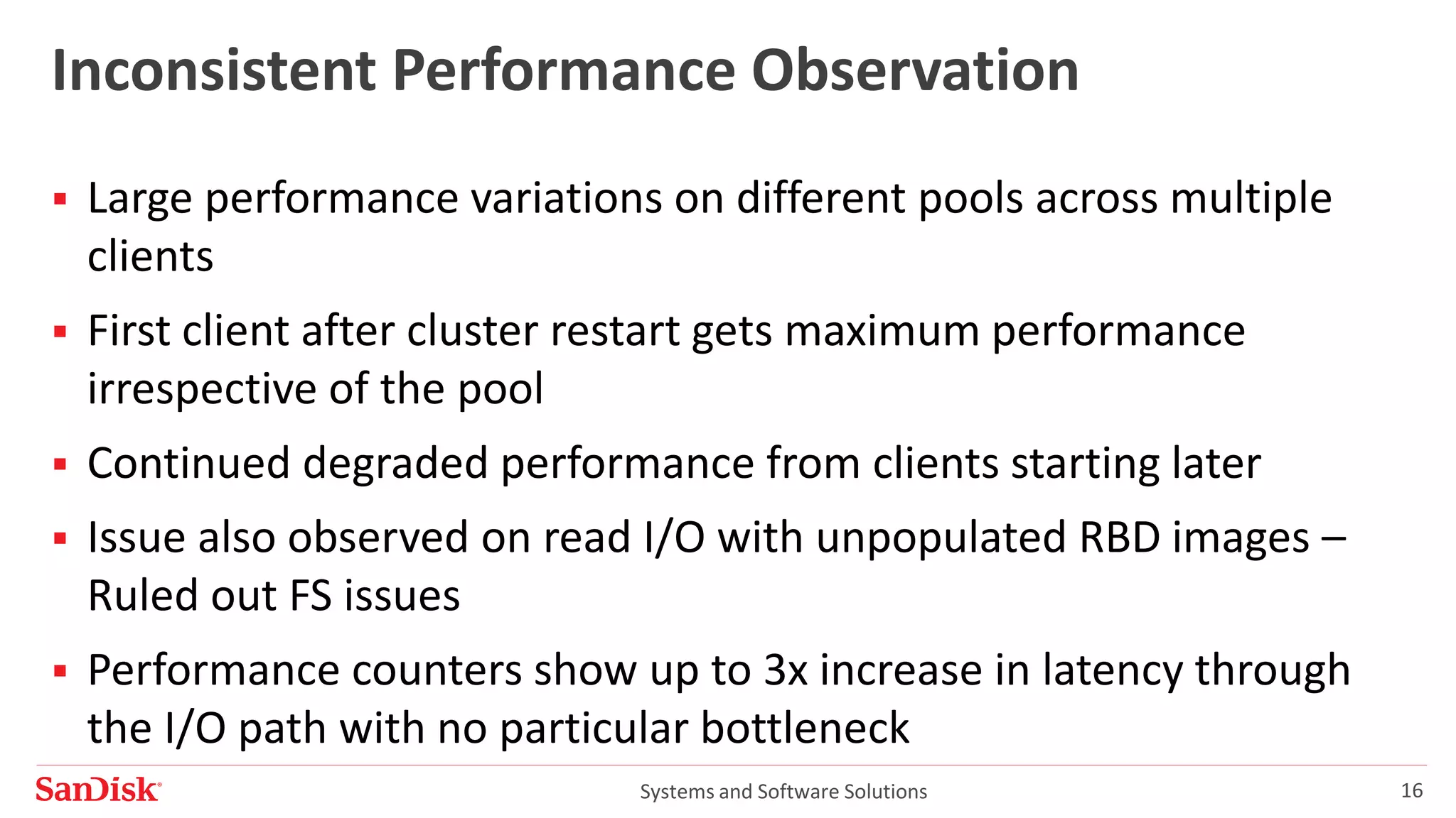 Systems and Software Solutions 16
Inconsistent Performance Observation
 Large performance variations on different pools across multiple
clients
 First client after cluster restart gets maximum performance
irrespective of the pool
 Continued degraded performance from clients starting later
 Issue also observed on read I/O with unpopulated RBD images –
Ruled out FS issues
 Performance counters show up to 3x increase in latency through
the I/O path with no particular bottleneck
 