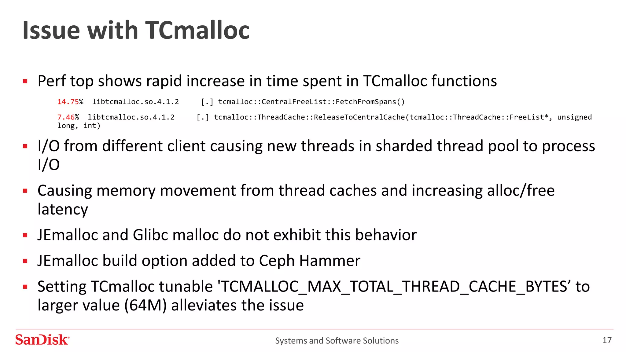 Systems and Software Solutions 17
Issue with TCmalloc
 Perf top shows rapid increase in time spent in TCmalloc functions
14.75% libtcmalloc.so.4.1.2 [.] tcmalloc::CentralFreeList::FetchFromSpans()
7.46% libtcmalloc.so.4.1.2 [.] tcmalloc::ThreadCache::ReleaseToCentralCache(tcmalloc::ThreadCache::FreeList*, unsigned
long, int)
 I/O from different client causing new threads in sharded thread pool to process
I/O
 Causing memory movement from thread caches and increasing alloc/free
latency
 JEmalloc and Glibc malloc do not exhibit this behavior
 JEmalloc build option added to Ceph Hammer
 Setting TCmalloc tunable 'TCMALLOC_MAX_TOTAL_THREAD_CACHE_BYTES’ to
larger value (64M) alleviates the issue
 