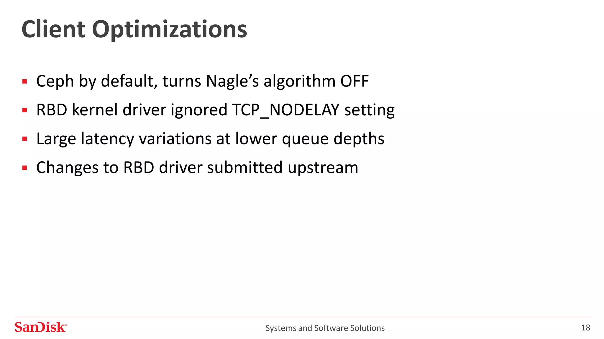 Systems and Software Solutions 18
Client Optimizations
 Ceph by default, turns Nagle’s algorithm OFF
 RBD kernel driver ignored TCP_NODELAY setting
 Large latency variations at lower queue depths
 Changes to RBD driver submitted upstream
 