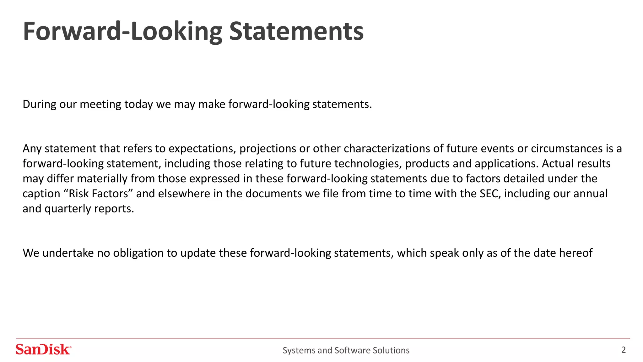 Systems and Software Solutions 2
Forward-Looking Statements
During our meeting today we may make forward-looking statements.
Any statement that refers to expectations, projections or other characterizations of future events or circumstances is a
forward-looking statement, including those relating to future technologies, products and applications. Actual results
may differ materially from those expressed in these forward-looking statements due to factors detailed under the
caption “Risk Factors” and elsewhere in the documents we file from time to time with the SEC, including our annual
and quarterly reports.
We undertake no obligation to update these forward-looking statements, which speak only as of the date hereof
 