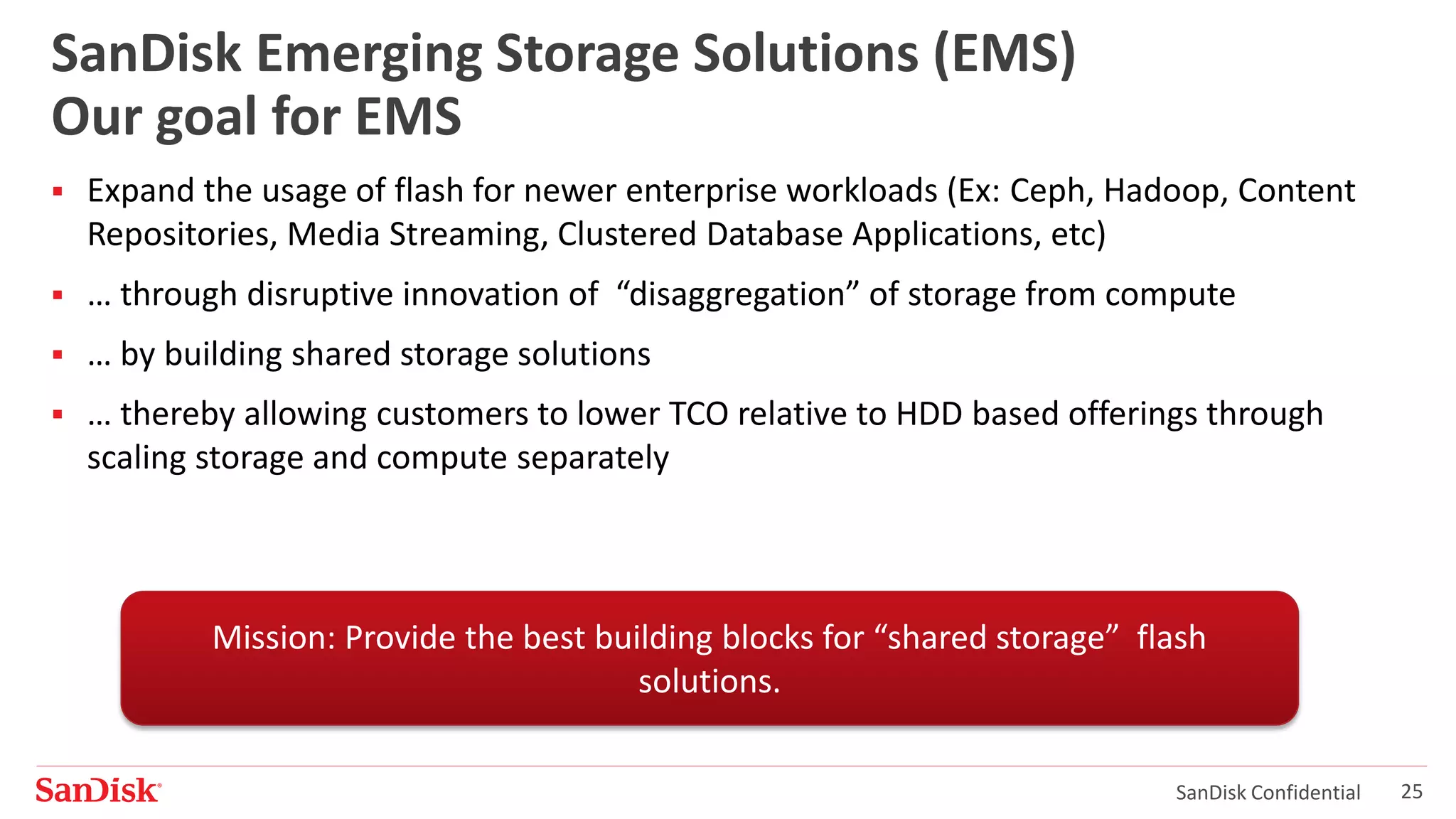 SanDisk Confidential 25
SanDisk Emerging Storage Solutions (EMS)
Our goal for EMS
 Expand the usage of flash for newer enterprise workloads (Ex: Ceph, Hadoop, Content
Repositories, Media Streaming, Clustered Database Applications, etc)
 … through disruptive innovation of “disaggregation” of storage from compute
 … by building shared storage solutions
 … thereby allowing customers to lower TCO relative to HDD based offerings through
scaling storage and compute separately
Mission: Provide the best building blocks for “shared storage” flash
solutions.
 