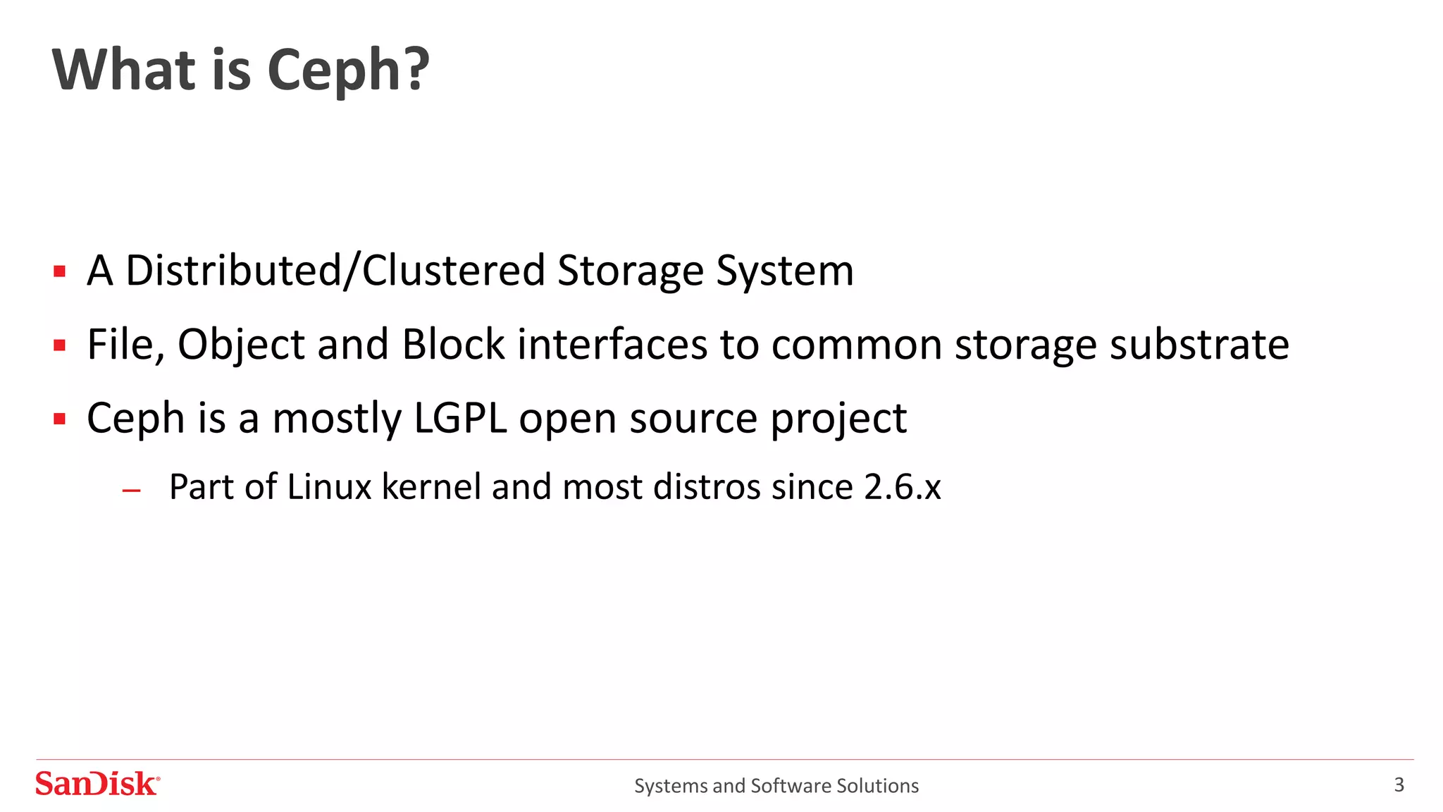 Systems and Software Solutions 3
What is Ceph?
 A Distributed/Clustered Storage System
 File, Object and Block interfaces to common storage substrate
 Ceph is a mostly LGPL open source project
– Part of Linux kernel and most distros since 2.6.x
 