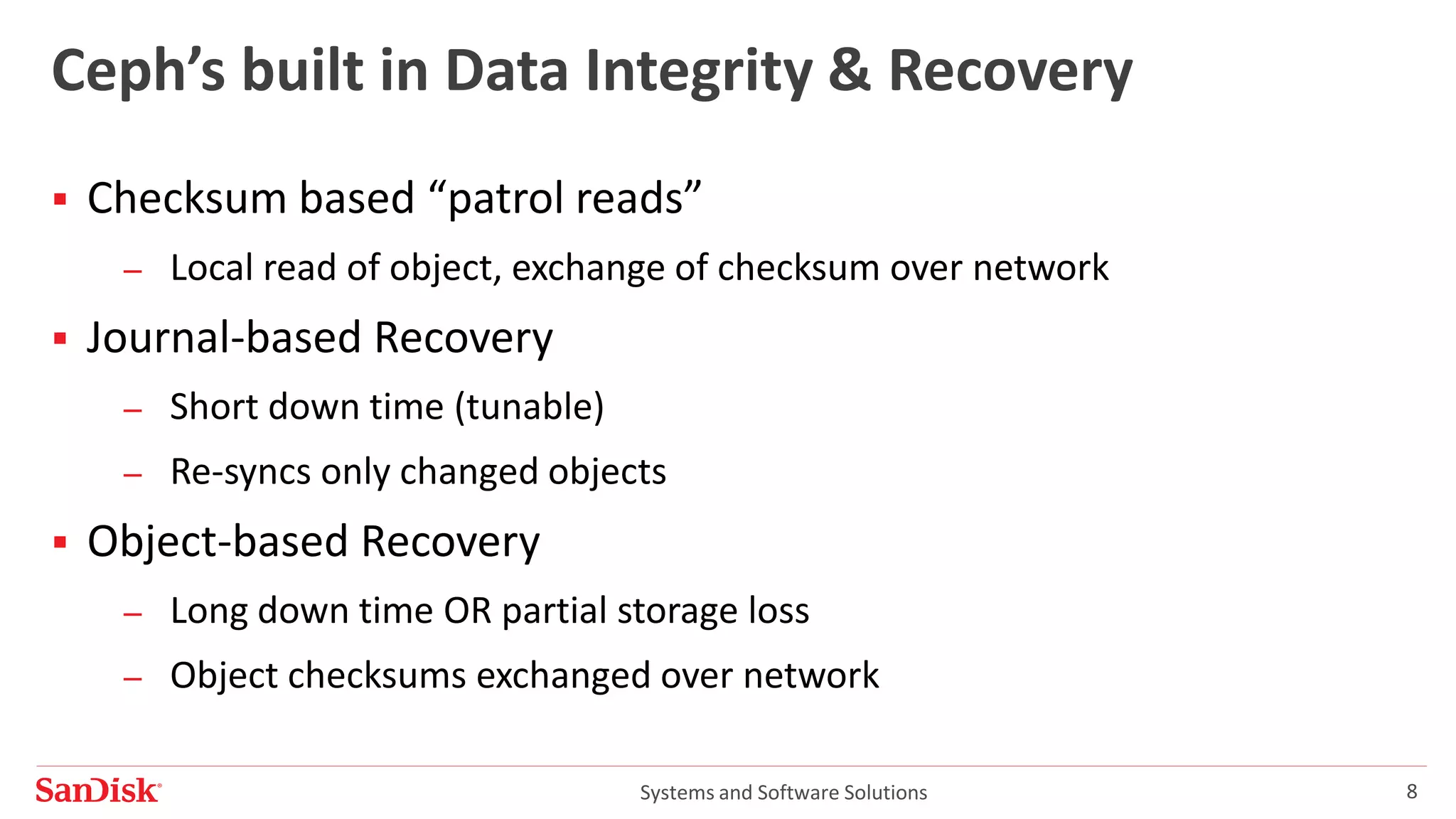Systems and Software Solutions 8
Ceph’s built in Data Integrity & Recovery
 Checksum based “patrol reads”
– Local read of object, exchange of checksum over network
 Journal-based Recovery
– Short down time (tunable)
– Re-syncs only changed objects
 Object-based Recovery
– Long down time OR partial storage loss
– Object checksums exchanged over network
 