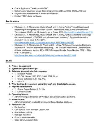  Oracle Application Developer at MSDC
 Networks and advanced Visual Basic programming at Dr. AHMED BAHGAT Group.
 English for IT professionals at American university
 English TOEFL local certificate.
Publications
 Elhalwany, I., A. Mohammed, khalid Wassif, and H. Hefny, "Using Textual Case-based
Reasoning in Intelligent Fatawa QA System", International Arab journal of Information
Technologies (IAJIT), vol. 12, issue 5, pp. in Press, 2015. http://ccis2k.org/iajit/?Itemid=378
 Elhalwany, I., A. Mohammed, khalid Wassif, and H. Hefny, "Enhancements to knowledge
discovery framework of SOPHIA textual case-based reasoning", Egyptian Informatics
Journal in vol.15, issue 3, Nov.2014.
http://www.sciencedirect.com/science/article/pii/S1110866514000346
 Elhalwany, I., A. Mohammed, K. Wasfi, and H. Hefney, "Enhanced Knowledge Discovery
Approach in Textual Case Based Reasoning", 13th Mexican International Conference on
Artificial Intelligence, Mexico, 2014, IEEE Computer Society, Order Number P5521, ISBN
978-1-4799-9900-2.
http://ieeexplore.ieee.org/xpl/articleDetails.jsp?tp=&arnumber=7222839
Skills
1- Project Management
2- System analysis and design
3- Database administration/ development
 Microsoft Access
 MS SQL Server 2000, 2005, 2008, 2012, 2014
 Oracle Database 8i, 9i, 10g, 11g.
 MYSQL
4- Web/ Desktop Development using Microsoft and Oracle technologies.
5- Reports Development
 Oracle Report Builder 6, 6i, 10g
 Crystal Reports
6- Operating System:
 Administrating and maintain all Windows Server/Workstation platforms.
7- Infrastructure:
 Administrating high availability environments and backup solutions.
8- Personal skills
 Hard worker
 Can work as team member, Leader, PM
 Able to learn quickly.
 High self-induction
 Good presentation skills
 Good communication skills
 