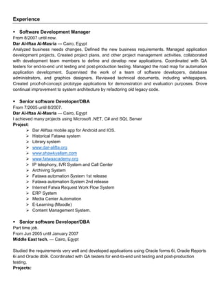Experience
 Software Development Manager
From 8/2007 until now.
Dar Al-Iftaa Al-Masria --- Cairo, Egypt
Analyzed business needs changes, Defined the new business requirements. Managed application
development projects, Created project plans, and other project management activities, collaborated
with development team members to define and develop new applications. Coordinated with QA
testers for end-to-end unit testing and post-production testing. Managed the road map for automation
application development. Supervised the work of a team of software developers, database
administrators, and graphics designers. Reviewed technical documents, including whitepapers.
Created proof-of-concept prototype applications for demonstration and evaluation purposes. Drove
continual improvement to system architecture by refactoring old legacy code.
 Senior software Developer/DBA
From 7/2005 until 8/2007.
Dar Al-Iftaa Al-Masria --- Cairo, Egypt
I achieved many projects using Microsoft .NET, C# and SQL Server
Project:
 Dar Aliftaa mobile app for Android and IOS.
 Historical Fatawa system
 Library system
 www.dar-alifta.org
 www.shawkyallam.com
 www.fatwaacademy.org
 IP telephony, IVR System and Call Center
 Archiving System
 Fatawa automation System 1st release
 Fatawa automation System 2nd release
 Internet Fatwa Request Work Flow System
 ERP System
 Media Center Automation
 E-Learning (Moodle)
 Content Management System.
 Senior software Developer/DBA
Part time job.
From Jun 2005 until January 2007
Middle East tech. --- Cairo, Egypt
Studied the requirements very well and developed applications using Oracle forms 6i, Oracle Reports
6i and Oracle db9i. Coordinated with QA testers for end-to-end unit testing and post-production
testing.
Projects:
 