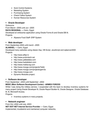  Sock Control Systems
 Marketing System
 Purchasing System
 Check Follow System
 Human Resources System
 Oracle Developer
Outsource
From March –2005 until Jun –2005
RAYA REGIONAL --- Cairo, Egypt
Developed an enterprise application using Oracle Forms 6i and Oracle DB 9i.
Projects:
 Alyassra Food Staff- ERP System
 Web developer
From September-2004 until march –2005
ALAWAEL --- Cairo, Egypt
Developed many websites using classic Asp, VB Script, JavaScript and sqlserver2000
Projects:
 http://www.alfajr.tv
 http://www.protontech.net
 http://www.yallatalaba.com
 http://www.hadialislam.com
 http://www.makka-eg.com
 http://www.mooga.com/projects/7abib
 http://www.mooga.com/projects/gam3a
 http://www.mooga.com
 Dynamic Modules project.
 Software developer
From September –2003 until September –2004
MSDC (Main Software Development Center) - ARMED FORCES
While I was doing the military service, I cooperated with the team to develop inventory systems for
many project Using Oracle Developer 6i, Oracle Report Builder 6i, Oracle Designer, Oracle Database
8i, 9i, Microsoft Access.
Projects:
 Inventory systems in many projects.
 Network engineer
From Oct -2002 until July -2003
NET DOT NET Internet Service Provider --- Cairo, Egypt
Implemented, troubleshot and maintained computer networks.
 