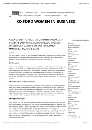 05/11/2015 16:58Karen Barker – Graduate Recruitment Manager at Deutsche Bank - Oxford Women in Business
Page 1 of 2http://www.oxwib.com/previous-events/karen-barker-graduate-recruitment-manager-at-deutsche-bank
ARCHIVES
May 2015 (/previous-
events/archives/05-
2015)
February 2015
(/previous-
events/archives/02-
2015)
January 2015
(/previous-
events/archives/01-
2015)
November 2014
(/previous-
events/archives/11-
2014)
October 2014
(/previous-
events/archives/10-
2014)
June 2014 (/previous-
events/archives/06-
2014)
May 2014 (/previous-
events/archives/05-
2014)
March 2014 (/previous-
events/archives/03-
2014)
February 2014
(/previous-
events/archives/02-
2014)
November 2013
(/previous-
events/archives/11-
2013)
CATEGORIES
All (/previous-
events/category/all)
OXFORD WOMEN IN BUSINESS
31/1/2015
KAREN BARKER – GRADUATE RECRUITMENT MANAGER AT
DEUTSCHE BANK (HTTP://WWW.OXWIB.COM/PREVIOUS-
EVENTS/KAREN-BARKER-GRADUATE-RECRUITMENT-
MANAGER-AT-DEUTSCHE-BANK)
This term, OxWIB is focusing on skills and personal development. Accordingly, on Monday OxWIB
were delighted to host Karen Barker (Graduate Recruitment Manager at Deutsche Bank) who
provided a useful skills event on the deceptively simple task of writing a CV.
Karen was refreshingly honest about the pressures of being a Graduate Recruitment Manager – as
everyone is aware, there are hundreds and sometimes thousands of applications and CVs for
some highly sought after internships & graduate roles. Accordingly, those in recruitment have 30-
60 seconds to glance at each application and decide whether the candidate will progress or be
relegated to the wastepaper bin. However, Karen emphasised that this should not be a cause for
concern and oﬀered OxWIB members the following key tips to maximise impact in the recruitment
process.
Graduate recruiters are looking for what are going to add to the business. Accordingly, Karen
noted that it makes no sense for a candidate to praise the comprehensive training scheme of a
company without pinpointing how the company will beneﬁt from skills. Companies know that
they are oﬀering such comprehensive schemes. However, they do not know your ideas, your
leadership potential or how committed you are to your goals. All of these are potential beneﬁts
which you could add to a company and it is deﬁnitely worth pointing these out.
30-60 seconds is no time at all. Therefore, recruiters like Karen want something to catch their eye
and diﬀerentiate one CV or application from the rest of the crowd. Karen asked for examples from
members at the talk and it was so interesting to hear about the diﬀerent experiences which people
had – everything from unusual language skills, to cultural experiences and positions of
responsibility in societies. It is all too clear that intellectual intelligence is not the be all and end all.
However, Karen was reassuring – we do all have the potential for such experiences, but we must
make sure to take part and to eﬀectively relay this information back to recruiters. On this point
Karen told us about a really interesting “CV” she received in the form of a box of apples – it
certainly stood out to her!
30 – 60 seconds
What is the return on their investment?
you
their
What diﬀerentiates you?
(https://www.facebook.com/oxwib)(https://twitter.com/OxWIB)
(/)
HOME (/) ABOUT (/ABOUT.HTML) CONTACT AND MEMBERSHIP (/CONTACT-AND-MEMBERSHIP.HTML)
PREVIOUS EVENTS (/PREVIOUS-EVENTS.HTML) SPONSORS (/SPONSORS.HTML) MORE...
 