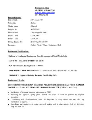 Curriculum Vitae
KRISHNA NARAYANAN
nkrishna.dme@gmail.com
0091-7708492499
Personal Details:
Date of Birth : 18th of June1987
Nationality : Indian
Marital status : Married
Passport No : G 5022674
Place of Issue : Tiruchirappalli, India.
Issued Date : 22.09.2007
Expiry Date : 21.09.2017
Driving License No : F/TN/49Z/004156/2007
Languages : English, Tamil, Telugu. Malayalam, Hindi
Professional Qualifications:
Diploma in Mechanical Engineering from Government of Tamil Nadu, India
CSWIP 3.1 - WELDING INSPECTOR-61109
PCN 3.2 Ultrasonic Testing-Cert No : 323691
NON DESTRUCTIVE TESTING (ASNT) Level II as per SNT – TC-1A in(PT,MT,RT,UT)
B-GAS Gr.-2 Approved Painting Inspector Certified by TWI.
Employment Details:
JGC CORPORATIONBARZAN ONSHORE PROJECT QATAR RASLAFAN FROM JULY2013
TO TILL DATE AS A WELDING AND PAINTING INSPECTOR (CLIENT: RAS GAS)
 Verification of isometric dawning with respect to P&ID
 Reviewing the approved quality plans, manuals and scope of work to perform the required
inspection.
 Coordinating with client/consultants while the inspection is being carried out and offer any
clarification is required.
 Surveillance and monitoring of piping, structural, welding and all other activities both on fabrication
shop and work site.
 