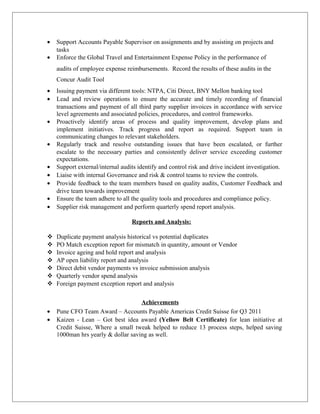 • Support Accounts Payable Supervisor on assignments and by assisting on projects and
tasks
• Enforce the Global Travel and Entertainment Expense Policy in the performance of
audits of employee expense reimbursements. Record the results of these audits in the
Concur Audit Tool
• Issuing payment via different tools: NTPA, Citi Direct, BNY Mellon banking tool
• Lead and review operations to ensure the accurate and timely recording of financial
transactions and payment of all third party supplier invoices in accordance with service
level agreements and associated policies, procedures, and control frameworks.
• Proactively identify areas of process and quality improvement, develop plans and
implement initiatives. Track progress and report as required. Support team in
communicating changes to relevant stakeholders.
• Regularly track and resolve outstanding issues that have been escalated, or further
escalate to the necessary parties and consistently deliver service exceeding customer
expectations.
• Support external/internal audits identify and control risk and drive incident investigation.
• Liaise with internal Governance and risk & control teams to review the controls.
• Provide feedback to the team members based on quality audits, Customer Feedback and
drive team towards improvement
• Ensure the team adhere to all the quality tools and procedures and compliance policy.
• Supplier risk management and perform quarterly spend report analysis.
Reports and Analysis:
 Duplicate payment analysis historical vs potential duplicates
 PO Match exception report for mismatch in quantity, amount or Vendor
 Invoice ageing and hold report and analysis
 AP open liability report and analysis
 Direct debit vendor payments vs invoice submission analysis
 Quarterly vendor spend analysis
 Foreign payment exception report and analysis
Achievements
• Pune CFO Team Award – Accounts Payable Americas Credit Suisse for Q3 2011
• Kaizen - Lean – Got best idea award (Yellow Belt Certificate) for lean initiative at
Credit Suisse, Where a small tweak helped to reduce 13 process steps, helped saving
1000man hrs yearly & dollar saving as well.
 