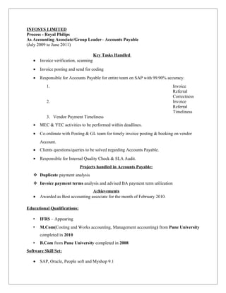 INFOSYS LIMITED
Process - Royal Philips
As Accounting Associate/Group Leader– Accounts Payable
(July 2009 to June 2011)
Key Tasks Handled
• Invoice verification, scanning
• Invoice posting and send for coding
• Responsible for Accounts Payable for entire team on SAP with 99.90% accuracy.
1. Invoice
Referral
Correctness
2. Invoice
Referral
Timeliness
3. Vendor Payment Timeliness
• MEC & YEC activities to be performed within deadlines.
• Co-ordinate with Posting & GL team for timely invoice posting & booking on vendor
Account.
• Clients questions/queries to be solved regarding Accounts Payable.
• Responsible for Internal Quality Check & SLA Audit.
Projects handled in Accounts Payable:
 Duplicate payment analysis
 Invoice payment terms analysis and advised BA payment term utilization
Achievements
• Awarded as Best accounting associate for the month of February 2010.
Educational Qualifications:
• IFRS – Appearing
• M.Com(Costing and Works accounting, Management accounting) from Pune University
completed in 2010
• B.Com from Pune University completed in 2008
Software Skill Set:
• SAP, Oracle, People soft and Myshop 9.1
 