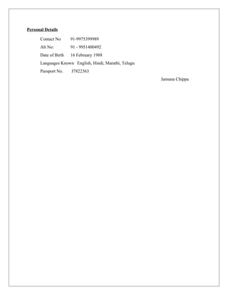 Personal Details
Contact No 91-9975399989
Alt No: 91 - 9951400492
Date of Birth 16 February 1988
Languages Known English, Hindi, Marathi, Telugu
Passport No. J7822363
Jamuna Chippa
 