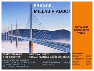 A CASE STUDY PRESENTATION
PRESENTED BY :SUPER GROUP, UWA
TUTORIAL : FRIDAY, 1 PM
UNIT: PROJECT MANAGEMENT
FRANCE,
MILLAU VIADUCT
PROJECT MANAGER: CHRISTIAN LEYRITT
CHIEF ARCHITECT: NORMAN FOSTER & MICHEL VIRLOGEUX
PROJECT DURATION : 17 YEARS
(1987-2004)
THE TALLEST
BRIDGE IN THE
WORLD
PROJECT MEMBERS:
SHOBHIT SHEKHAR 21777517
HARSH PATEL 21804443
DEVYN JACKAMARRA 20761794
KHADIJA BEGUM 21822517
XIOFAN WU 21795582
ERIC TANG 21929169
ZIYING ZHANG 20933753
 