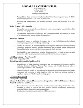 LEONARD J. VANDERBOSCH, JR.
9119 Shirley Drive
La Mesa, CA 91941
(619) 400-9011
lenvanderbosch@msn.com
3
• Managed three direct reports covering the Southern United States. Region revenue of ~$8.0M
with consistent growth of >12% across all product lines.
• Recruited new Sales personnel and provided leadership, training, and mentoring of all direct
reports.
Senior Territory Sales Specialist
• Managed a sales territory in Southern California while maintaining the responsibilities of the
Marketing Manager position.
• Developed and implemented strategic sales plan calling on customers and managing all aspects
of the sales process to increase revenue for the territory.
Marketing Manager
• Managed all aspects of Marketing for product line of over 4,000 biochemicals, including
inventory management, print Marketing, and training.
• Directed all aspects of U.S. distribution partner, including sales and technical training, designing
customized Marketing materials, product management, and exhibition support management.
Managed Marketing support to all distribution partners in South America.
• Developed U.S. sales organization, including designing territory coverage structure, creating
commission and revenue management structure, and developing training programs.
VWR International - West Chester, PA
April 1998 – September 1999
Biotech Specialist (based in San Diego, CA)
• Managed sales of select suppliers, consumables and instrumentation, in Southwest territory
(including Southern California, Arizona, New Mexico, and Nevada). Increased sales of
combined product lines > 20% in first year.
• Provided significant support for this new program within the organization by increasing market
penetration and awareness of select suppliers within the Southwest territory resulting in
significant expansion of the Biotech Specialist program.
Laboratory Background
January 1992 – April 1998
Clinical Technical Associate and Research Associate positions with Fred Hutchinson Cancer
Research Center and CellPro, Inc.
• Provided technical support for clinical sites, including training and auditing of clinical trial data.
• Performed a variety of clinical and basic research functions incorporating immunology,
molecular biology, and protein chemistry techniques.
• Specific expertise with immunohematology and flow cytometry.
 