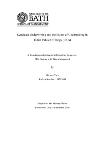 Syndicate Underwriting and the Extent of Underpricing in
Initial Public Offerings (IPOs)
A dissertation submitted in fulfilment for the degree:
MSc Finance with Risk Management
By
Michael Tack
Student Number: 159292031
Supervisor: Mr. Michael Willes
Submission Date: 5 September 2016
 