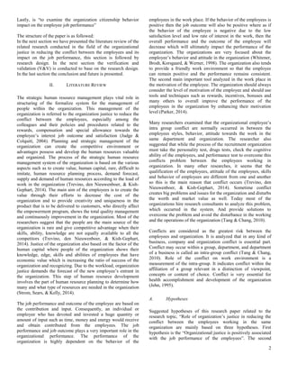 2
Lastly, is “to examine the organization citizenship behavior
impact on the employee job performance”
The structure of the paper is as followed:
In the next section we have presented the literature review of the
related research conducted in the field of the organizational
justice in reducing the conflict between the employees and its
impact on the job performance, this section is followed by
research design. In the next section the verification and
validation (V&V) is conducted to base on the research design.
In the last section the conclusion and future is presented.
II. LITERATURE REVIEW
The strategic human resource management plays vital role in
structuring of the formalize system for the management of
people within the organization. This management of the
organization is referred to the organization justice to reduce the
conflict between the employees, especially among the
colleagues and their policies and procedures related to the
rewards, compensation and special allowance towards the
employee’s interest job outcome and satisfaction (Judge &
Colquitt, 2004). Planning and strategic management of the
organization can create the competitive environment or
advantages possess and develop the human resources valuable
and organized. The process of the strategic human resource
management system of the organization is based on the various
aspects such as to create value, human capital, rare, difficult to
imitate, human resource planning process, demand forecast,
supply and demand of human resources according to the load of
work in the organization (Trevino, den Nieuwenboer, & Kish-
Gephart, 2014). The main aim of the employees is to create the
value through their efforts to decrease the cost of the
organization and to provide creativity and uniqueness in the
product that is to be delivered to customers, who directly affect
the empowerment program, shows the total quality management
and continuously improvement in the organization. Most of the
researchers suggest that the people are the main source of the
organization is rare and give competitive advantage when their
skills, ability, knowledge are not equally available to all the
competitors (Trevino, den Nieuwenboer, & Kish-Gephart,
2014). Justice of the organization also based on the factor of the
human capital where people of the organization shows their
knowledge, edge, skills and abilities of employees that have
economic value which is increasing the ratio of success of the
organization and recognizing. Due to the workload, organization
justice demands the forecast of the new employee’s entrant in
the organization. This step of human resource development
involves the part of human resource planning to determine how
many and what type of resources are needed in the organization
(Strom, Sears, & Kelly, 2014).
The job performance and outcome of the employee are based on
the contribution and input. Consequently, an individual or
employee who has devoted and invested a huge quantity or
amount of input such as time, money and energy would receive
and obtain contributed from the employees. The job
performance and job outcome plays a very important role in the
organizational performance. The performance of the
organization is highly dependent on the behavior of the
employees in the work place. If the behavior of the employees is
positive then the job outcome will also be positive where as if
the behavior of the employee is negative due to the low
satisfaction level and low rate of interest in the work, then the
overall performance and the outcome of the employee will
decrease which will ultimately impact the performance of the
organization. The organizations are very focused about the
employee’s behavior and attitude in the organization (Whitener,
Brodt, Korsgaard, & Werner, 1998). The organization also tends
to provide a friendly work environment so that the employee
can remain positive and the performance remains consistent.
The second main important tool analyzed in the work place in
the motivation of the employee. The organization should always
consider the level of motivation of the employee and should use
tools and techniques such as rewards, incentives, bonuses and
many others to overall improve the performance of the
employees in the organization by enhancing their motivation
level (Parker, 2014).
Many researchers examined that the organizational employee’s
intra group conflict are normally occurred in between the
employees styles, behavior, attitude towards the work in the
same department and organization. The researcher also
suggested that while the process of the recruitment organization
must take the personality test, drugs tests, check the cognitive
ability of the employees, and performance test to overcome this
conflicts problem between the employees working in
organization. In many other researches, it seems that the
qualification of the employees, attitude of the employees, skills
and behavior of employees are different from one and another
so this is the main reason that conflict occurs (Trevino, den
Nieuwenboer, & Kish-Gephart, 2014). Sometime conflict
creates big problems and issues for the organization and disturbs
the worth and market value as well. Today most of the
organizations hire research consultants to analyze this problem,
which occurred in the system. And provide solutions to
overcome the problem and avoid the disturbance in the working
and the operations of the organization (Tang & Chang, 2010).
Conflicts are considered as the greatest risk between the
employees and organization. It is analyzed that in any kind of
business, company and organization conflict is essential part.
Conflict may occur within a group, department, and department
of a business is called an intra-group conflict (Tang & Chang,
2010). Role of the conflict on work environment is a
measurement of the intra-group. It indicates conflict within the
affiliation of a group relevant in a distinction of viewpoint,
concepts or content of choice. Conflict is very essential for
health accomplishment and development of the organization
(Jehn, 1995).
A. Hypotheses
Suggested hypotheses of this research paper related to the
research topic, “Role of organization’s justice in reducing the
conflict between the employees working in the same
organization are mainly based on three hypotheses. First
hypothesis is the “Organizational justice is positively associated
with the job performance of the employees”. The second
 