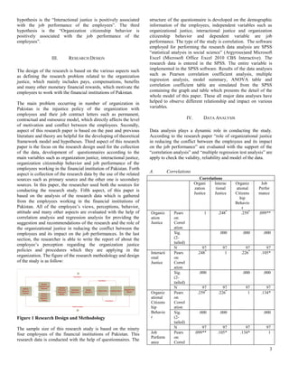 3
hypothesis is the “Interactional justice is positively associated
with the job performance of the employees”. The third
hypothesis is the “Organization citizenship behavior is
positively associated with the job performance of the
employees”.
III. RESEARCH DESIGN
The design of the research is based on the various aspects such
as defining the research problem related to the organization
justice, which mainly includes pays, compensations, benefits
and many other monetary financial rewards, which motivate the
employees to work with the financial institutions of Pakistan.
The main problem occurring in number of organization in
Pakistan is the injustice policy of the organization with
employees and their job contract letters such as permanent,
contractual and outsource model, which directly affects the level
of motivation and conflict between the employees. Secondly,
aspect of this research paper is based on the past and previous
literature and theory are helpful for the developing of theoretical
framework model and hypotheses. Third aspect of this research
paper is the focus on the research design used for the collection
of the data, development of questionnaires according to the
main variables such as organization justice, interactional justice,
organization citizenship behavior and job performance of the
employees working in the financial institution of Pakistan. Forth
aspect is collection of the research data by the use of the related
sources such as primary source and the other one is secondary
sources. In this paper, the researcher used both the sources for
conducting the research study. Fifth aspect, of this paper is
based on the analysis of the research data which is gathered
from the employees working in the financial institutions of
Pakistan. All of the employee’s views, perceptions, behavior,
attitude and many other aspects are evaluated with the help of
correlation analysis and regression analysis for providing the
suggestion and recommendations of the research and the role of
the organizational justice in reducing the conflict between the
employees and its impact on the job performances. In the last
section, the researcher is able to write the report of about the
employee’s perception regarding the organization justice
policies and procedures which they are applying in the
organization. The figure of the research methodology and design
of the study is as follow:
Figure 1 Research Design and Methodology
The sample size of this research study is based on the ninety
four employees of the financial institutions of Pakistan. This
research data is conducted with the help of questionnaires. The
structure of the questionnaire is developed on the demographic
information of the employees, independent variables such as
organizational justice, interactional justice and organization
citizenship behavior and dependent variable are job
performance. The type of the study is correlation. The software
employed for performing the research data analysis are SPSS
“statistical analysis in social science” (Argyrous)and Microsoft
Excel (Microsoft Office Excel 2010 CBS Interactive). The
research data is entered in the SPSS. The entire variable is
implemented in the SPSS software. Results of the data analyses
such as Pearson correlation coefficient analysis, multiple
regression analysis, model summary, ANOVA table and
correlation coefficient table are simulated from the SPSS
containing the graph and table which presents the detail of the
whole model of this paper. These all major data analyses have
helped to observe different relationship and impact on various
variables.
IV. DATA ANALYSIS
Data analysis plays a dynamic role in conducting the study.
According to the research paper “role of organizational justice
in reducing the conflict between the employees and its impact
on the job performance” are evaluated with the support of the
“correlation analysis” and “multiple regression test analysis” are
apply to check the validity, reliability and model of the data.
A. Correlations
Correlations
Organi
zation
Justice
Interac
tional
Justice
Organiz
ational
Citizens
hip
Behavio
r
Job
Perfor
mance
Organiz
ation
Justice
Pears
on
Correl
ation
1 .248*
.259*
.099**
Sig.
(2-
tailed)
.000 .000 .000
N 97 97 97 97
Interacti
onal
Justice
Pears
on
Correl
ation
.248*
1 .226*
.105*
Sig.
(2-
tailed)
.000 .000 .000
N 97 97 97 97
Organiz
ational
Citizens
hip
Behavio
r
Pears
on
Correl
ation
.259*
.226*
1 .134*
Sig.
(2-
tailed)
.000 .000 .000
N 97 97 97 97
Job
Perform
ance
Pears
on
Correl
.099** .105* .134* 1
 