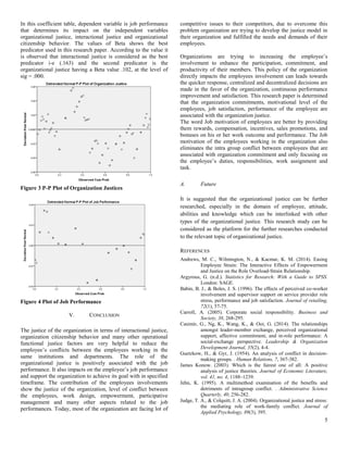 5
In this coefficient table, dependent variable is job performance
that determines its impact on the independent variables
organizational justice, interactional justice and organizational
citizenship behavior. The values of Beta shows the best
predicator used in this research paper. According to the value it
is observed that interactional justice is considered as the best
predicator i-e (.163) and the second predicator is the
organizational justice having a Beta value .102, at the level of
sig = .000.
Figure 3 P-P Plot of Organization Justices
Figure 4 Plot of Job Performance
V. CONCLUSION
The justice of the organization in terms of interactional justice,
organization citizenship behavior and many other operational
functional justice factors are very helpful to reduce the
employee’s conflicts between the employees working in the
same institutions and departments. The role of the
organizational justice is positively associated with the job
performance. It also impacts on the employee’s job performance
and support the organization to achieve its goal with in specified
timeframe. The contribution of the employees involvements
show the justice of the organization, level of conflict between
the employees, work design, empowerment, participative
management and many other aspects related to the job
performances. Today, most of the organization are facing lot of
competitive issues to their competitors, due to overcome this
problem organization are trying to develop the justice model in
their organization and fulfilled the needs and demands of their
employees.
Organizations are trying to increasing the employee’s
involvement to enhance the participation, commitment, and
productivity of their members. This policy of the organization
directly impacts the employees involvement can leads towards
the quicker response, centralized and decentralized decisions are
made in the favor of the organization, continuous performance
improvement and satisfaction. This research paper is determined
that the organization commitments, motivational level of the
employees, job satisfaction, performance of the employee are
associated with the organization justice.
The word Job motivation of employees are better by providing
them rewards, compensation, incentives, sales promotions, and
bonuses on his or her work outcome and performance. The Job
motivation of the employees working in the organization also
eliminates the intra group conflict between employees that are
associated with organization commitment and only focusing on
the employee’s duties, responsibilities, work assignment and
task.
A. Future
It is suggested that the organizational justice can be further
researched, especially in the domain of employee, attitude,
abilities and knowledge which can be interlinked with other
types of the organizational justice. This research study can be
considered as the platform for the further researches conducted
to the relevant topic of organizational justice.
REFERENCES
Andrews, M. C., Wilmington, N., & Kacmar, K. M. (2014). Easing
Employee Strain: The Interactive Effects of Empowerment
and Justice on the Role Overload-Strain Relationship.
Argyrous, G. (n.d.). Statistics for Research: With a Guide to SPSS.
London: SAGE.
Babin, B. J., & Boles, J. S. (1996). The effects of perceived co-worker
involvement and supervisor support on service provider role
stress, performance and job satisfaction. Journal of retailing,
72(1), 57-75.
Carroll, A. (2005). Corporate social responsibility. Business and
Society, 38, 268-295.
Casimir, G., Ng, K., Wang, K., & Ooi, G. (2014). The relationships
amongst leader-member exchange, perceived organizational
support, affective commitment, and in-role performance: A
social-exchange perspective. Leadership & Organization
Development Journal, 35(2), 4-4.
Guetzkow, H., & Gyr, J. (1954). An analysis of conflict in decision-
making groups. . Human Relations, 7, 367-382.
James Konow. (2003). Which is the fairest one of all: A positive
analysis of justice theories. Journal of Economic Literature,
vol. 41, no. 4, 1188–1239.
Jehn, K. (1995). A multimethod examination of the benefits and
detriments of intragroup conflict. . Administrative Science
Quarterly, 40, 256-282.
Judge, T. A., & Colquitt, J. A. (2004). Organizational justice and stress:
the mediating role of work-family conflict. Journal of
Applied Psychology, 89(3), 395.
 