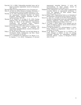 6
Konovsky, M. A. (2000). Understanding procedural justice and its
impact on business organizations. Journal of management,
26(3), 489-511.
Microsoft Office Excel 2010 CBS Interactive. (n.d.). Download.com.
Moen, R., & Doyle, K. (2004). Measures of Academic Motivation:. A
Conceptual Review. Research in Higher Education, 8, 1-23.
Moorman, R. H. (1991). Relationship between organizational justice
and organizational citizenship behaviors: do fairness
perceptions influence employee citizenship? Journal of
applied psychology, 76(6), 845.
Moorman, R. H., Niehoff, B. P., & Organ, D. W. (1993). Treating
employees fairly and organizational citizenship behavior:
Sorting the effects of job satisfaction, organizational
commitment, and procedural justice. Employee
Responsibilities and Rights Journal, 6(3), 209-225.
Niehoff, B. P., & Moorman, R. H. (1993). Justice as a mediator of the
relationship between methods of monitoring and
organizational citizenship behavior. Academy of Management
journal, 36(3), 527-556.
Parker, S. K. (2014). Beyond Motivation: Job and Work Design for
Development, Health, Ambidexterity, and More. Annual
review of psychology, 65, 661-691.
Podsakoff, N. P., Podsakoff, P. M., MacKenzie, S. B., Maynes, T. D.,
& Spoelma, T. M. (2014). Consequences of unit-level
organizational citizenship behaviors: A review and
recommendations for future research. Journal of
Organizational Behavior, 35(S1), S87--S119.
Podsakoff, P. M., & MacKenzie, S. B. (1997). Impact of organizational
citizenship behavior on organizational performance: A
review and suggestion for future research. Human
performance, 10(2), 133-151.
Soon Lay Khuan. (2007). Organizational Justice as an Antecedent of
Job Performance. International journal of business, 325-343.
Strom, D. L., Sears, K. L., & Kelly, K. M. (2014). Work Engagement
The Roles of Organizational Justice and Leadership Style in
Predicting Engagement Among Employees. Journal of
Leadership & Organizational Studies, 21(1), 71-82.
Tang, Y., & Chang, C. (2010). Impact of role ambiguity and role
conflict on employee creativity. African Journal of Business
Management, 4(6), 869-881.
Trevino, L. K., den Nieuwenboer, N. A., & Kish-Gephart, J. J. (2014).
Ethical Behavior in Organizations. Annual review of
psychology, 65, 635-660.
Whitener, E. M., Brodt, S. E., Korsgaard, M. A., & Werner, J. M.
(1998). Managers as initiators of trust: An exchange
relationship framework for understanding managerial
trustworthy behavior. Academy of Management Review,
23(3), 513-530.
 