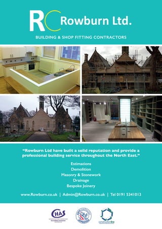 “Rowburn Ltd have built a solid reputation and provide a
professional building service throughout the North East.”
Estimations
Demolition
Masonry & Stonework
Drainage
Bespoke Joinery
www.Rowburn.co.uk | Admin@Rowburn.co.uk | Tel 0191 5341013
BUILDING & SHOP FITTING CONTRACTORS
 