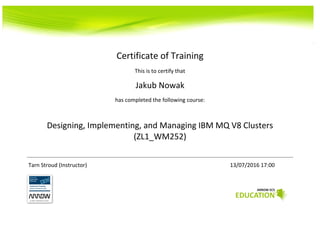 Certificate of Training
This is to certify that
Jakub Nowak
has completed the following course:
Designing, Implementing, and Managing IBM MQ V8 Clusters
(ZL1_WM252)
Tarn Stroud (Instructor) 13/07/2016 17:00
 