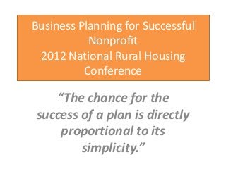 Business Planning for Successful
           Nonprofit
 2012 National Rural Housing
          Conference

   “The chance for the
success of a plan is directly
    proportional to its
        simplicity.”
 