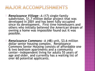    Renaissance Village—A (17) single-family
    subdivision, $1.7 million dollar project that was
    developed in 2001 and has been fully occupied
    since its development. First time homebuyers and
    others who initially believed the American dream of
    owning a home was impossible found out it was
    possible.

   Renaissance Commons—A (48) unit, $3.6 million
    dollar senior housing complex. Renaissance
    Commons Senior Housing consists of affordable one
    & two bedroom apartments and a community
    center—independent living for adults 55 years of
    age and older, and currently has a waiting list of
    over 60 potential applicants.
 