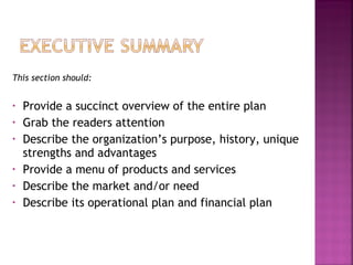 This section should:


•   Provide a succinct overview of the entire plan
•   Grab the readers attention
•   Describe the organization’s purpose, history, unique
    strengths and advantages
•   Provide a menu of products and services
•   Describe the market and/or need
•   Describe its operational plan and financial plan
 
