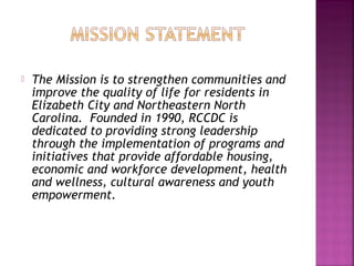    The Mission is to strengthen communities and
    improve the quality of life for residents in
    Elizabeth City and Northeastern North
    Carolina. Founded in 1990, RCCDC is
    dedicated to providing strong leadership
    through the implementation of programs and
    initiatives that provide affordable housing,
    economic and workforce development, health
    and wellness, cultural awareness and youth
    empowerment.
 