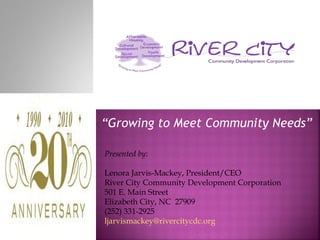 “Growing to Meet Community Needs”

Presented by:

Lenora Jarvis-Mackey, President/CEO
River City Community Development Corporation
501 E. Main Street
Elizabeth City, NC 27909
(252) 331-2925
ljarvismackey@rivercitycdc.org
 