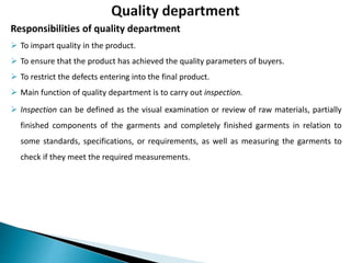 Responsibilities of quality department
 To impart quality in the product.
 To ensure that the product has achieved the quality parameters of buyers.
 To restrict the defects entering into the final product.
 Main function of quality department is to carry out inspection.
 Inspection can be defined as the visual examination or review of raw materials, partially
finished components of the garments and completely finished garments in relation to
some standards, specifications, or requirements, as well as measuring the garments to
check if they meet the required measurements.
 