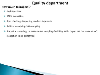  No inspection
 100% inspection
 Spot checking- inspecting random shipments
 Arbitrary sampling-10% sampling
 Statistical sampling or acceptance sampling-flexibility with regard to the amount of
inspection to be performed
How much to inspect ?
 