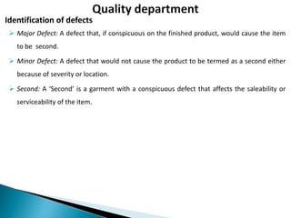  Major Defect: A defect that, if conspicuous on the finished product, would cause the item
to be second.
 Minor Defect: A defect that would not cause the product to be termed as a second either
because of severity or location.
 Second: A ‘Second’ is a garment with a conspicuous defect that affects the saleability or
serviceability of the item.
Identification of defects
 