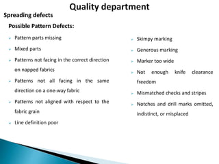 Possible Pattern Defects:
 Pattern parts missing
 Mixed parts
 Patterns not facing in the correct direction
on napped fabrics
 Patterns not all facing in the same
direction on a one-way fabric
 Patterns not aligned with respect to the
fabric grain
 Line definition poor
Spreading defects
 Skimpy marking
 Generous marking
 Marker too wide
 Not enough knife clearance
freedom
 Mismatched checks and stripes
 Notches and drill marks omitted,
indistinct, or misplaced
 