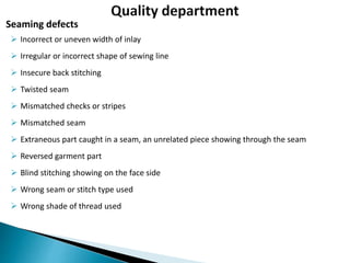  Incorrect or uneven width of inlay
 Irregular or incorrect shape of sewing line
 Insecure back stitching
 Twisted seam
 Mismatched checks or stripes
 Mismatched seam
 Extraneous part caught in a seam, an unrelated piece showing through the seam
 Reversed garment part
 Blind stitching showing on the face side
 Wrong seam or stitch type used
 Wrong shade of thread used
Seaming defects
 