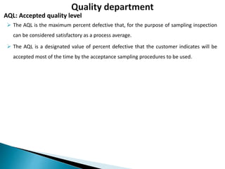  The AQL is the maximum percent defective that, for the purpose of sampling inspection
can be considered satisfactory as a process average.
 The AQL is a designated value of percent defective that the customer indicates will be
accepted most of the time by the acceptance sampling procedures to be used.
AQL: Accepted quality level
 
