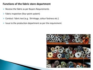 Functions of the fabric store department
 Receive the fabric as per Buyers Requirements
 Fabric inspection (four point system)
 Conduct fabric test (e.g. Shrinkage, colour fastness etc.)
 Issue to the production department as per the requirement
 