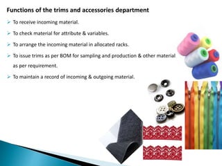Functions of the trims and accessories department
 To receive incoming material.
 To check material for attribute & variables.
 To arrange the incoming material in allocated racks.
 To issue trims as per BOM for sampling and production & other material
as per requirement.
 To maintain a record of incoming & outgoing material.
 