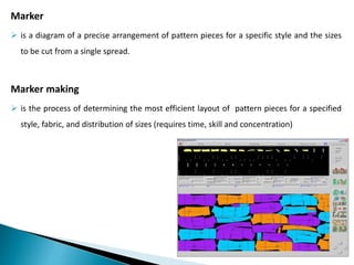 Marker
 is a diagram of a precise arrangement of pattern pieces for a specific style and the sizes
to be cut from a single spread.
Marker making
 is the process of determining the most efficient layout of pattern pieces for a specified
style, fabric, and distribution of sizes (requires time, skill and concentration)
 
